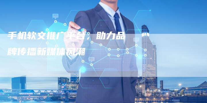 手机软文推广平台，助力品牌传播新媒体风潮