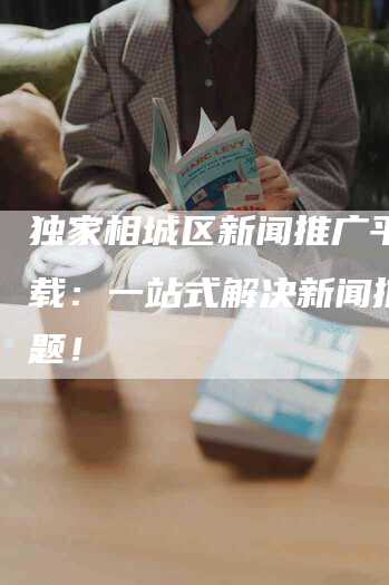 独家相城区新闻推广平台下载：一站式解决新闻推广难题！