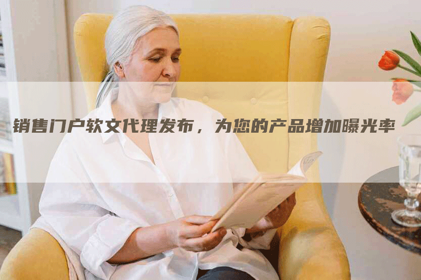 销售门户软文代理发布，为您的产品增加曝光率