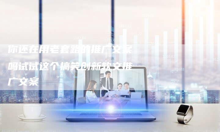 你还在用老套路的推广文案吗试试这个搞笑创新软文推广文案