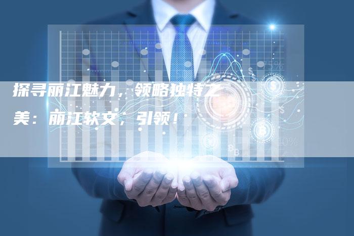 探寻丽江魅力，领略独特之美：丽江软文，引领！