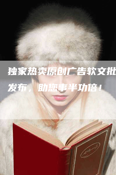 独家热卖原创广告软文批量发布，助您事半功倍！