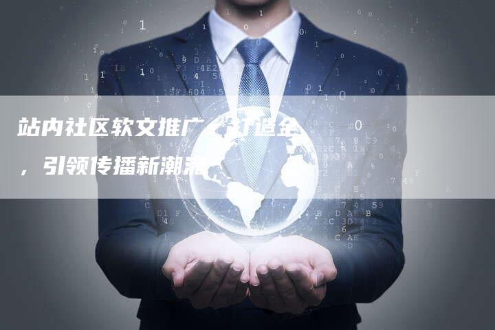 站内社区软文推广：打造全，引领传播新潮流