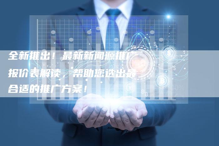 全新推出！最新新闻源推广报价表解读，帮助您选出最合适的推广方案！