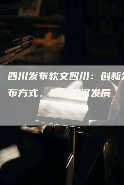 四川发布软文四川：创新发布方式，助力经济发展
