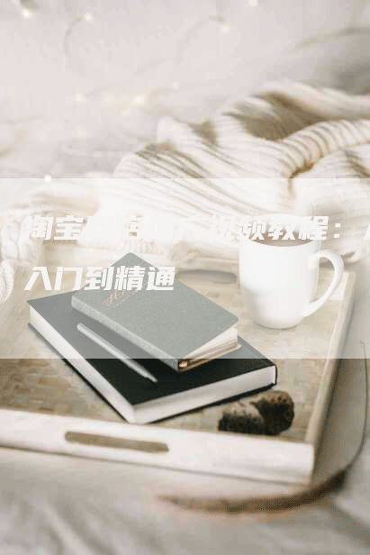 淘宝网店推广视频教程：从入门到精通