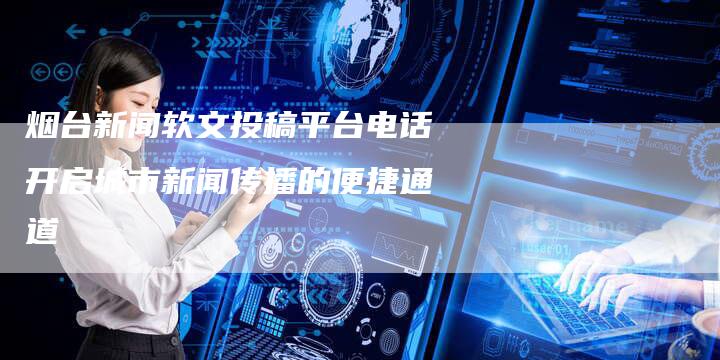 烟台新闻软文投稿平台电话开启城市新闻传播的便捷通道