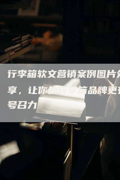 行李箱软文营销案例图片分享，让你的行李箱品牌更有号召力