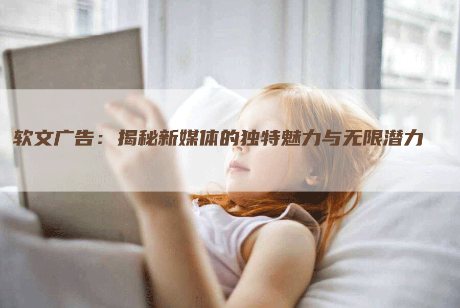 软文广告：揭秘新媒体的独特魅力与无限潜力