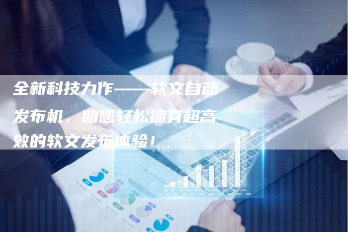 全新科技力作——软文自动发布机，助您轻松拥有超高效的软文发布体验！
