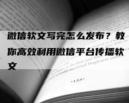 微信软文写完怎么发布？教你高效利用微信平台传播软文