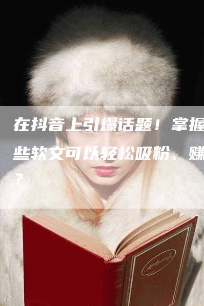 在抖音上引爆话题！掌握哪些软文可以轻松吸粉、赚钱？