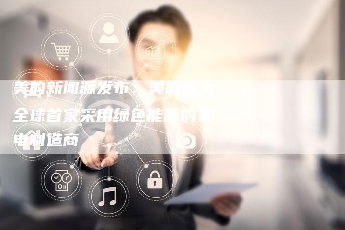 美的新闻源发布：美的成为全球首家采用绿色能源的家电制造商