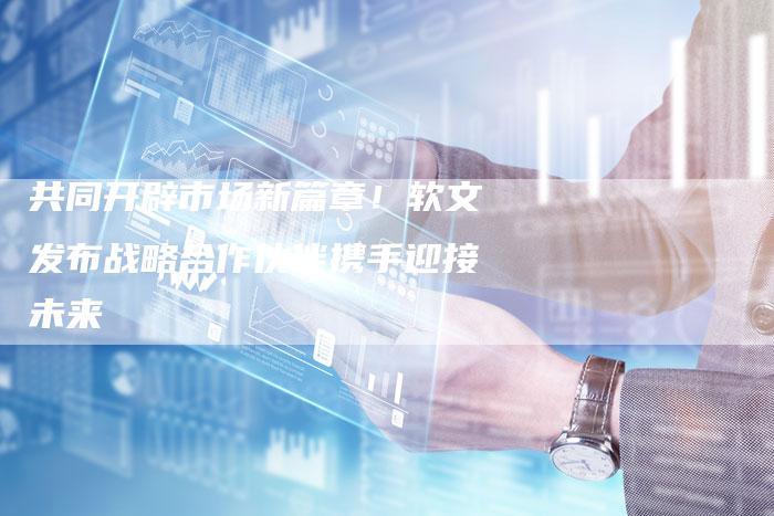 共同开辟市场新篇章！软文发布战略合作伙伴携手迎接未来