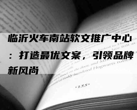 临沂火车南站软文推广中心：打造最优文案，引领品牌新风尚