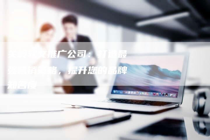 关岭软文推广公司：打造最强营销策略，提升您的品牌知名度