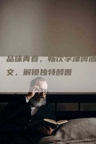 品味青春，畅饮学津啤酒软文，解锁独特醇香