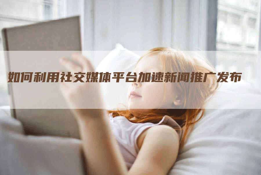 如何利用社交媒体平台加速新闻推广发布