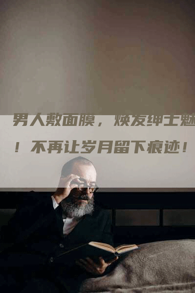 男人敷面膜，焕发绅士魅力！不再让岁月留下痕迹！