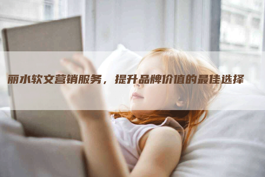 丽水软文营销服务，提升品牌价值的最佳选择