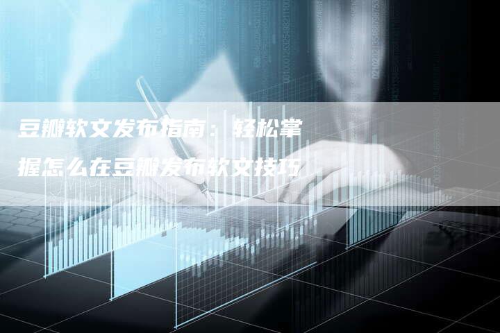 豆瓣软文发布指南：轻松掌握怎么在豆瓣发布软文技巧