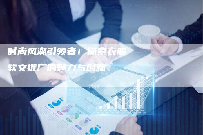 时尚风潮引领者！探索衣服软文推广的魅力与创新