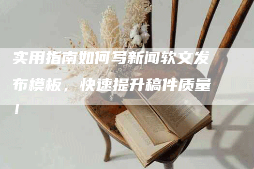 实用指南如何写新闻软文发布模板，快速提升稿件质量！