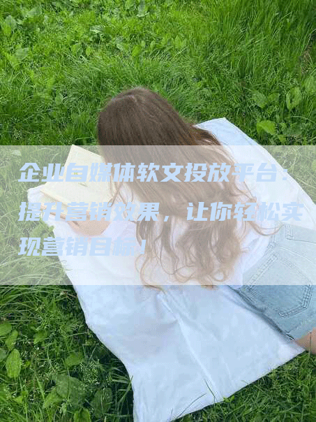 企业自媒体软文投放平台：提升营销效果，让你轻松实现营销目标！