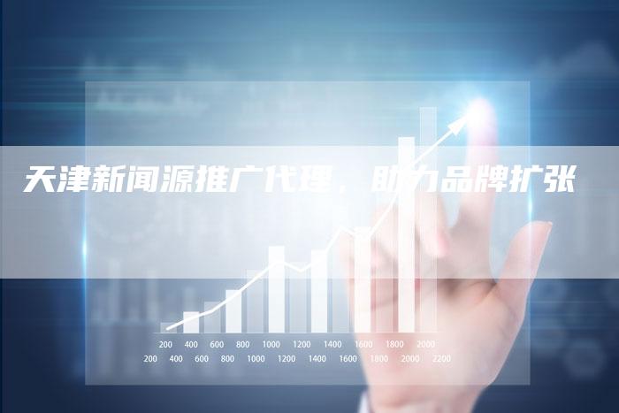 天津新闻源推广代理，助力品牌扩张