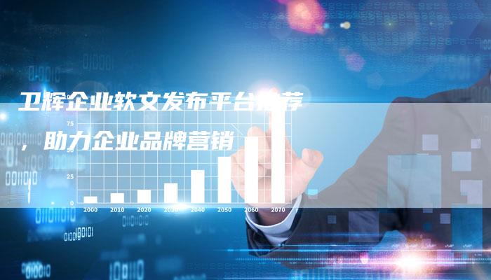 卫辉企业软文发布平台推荐，助力企业品牌营销