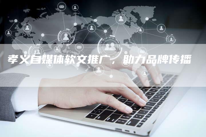 孝义自媒体软文推广，助力品牌传播