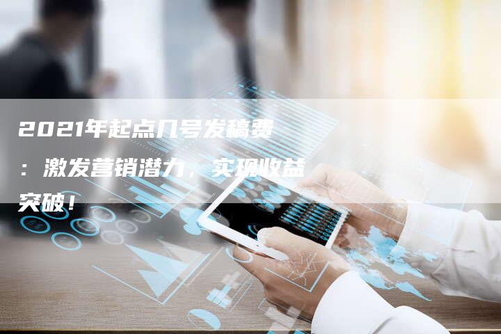 2021年起点几号发稿费：激发营销潜力，实现收益突破！