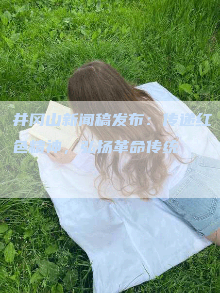 井冈山新闻稿发布：传递红色精神，弘扬革命传统
