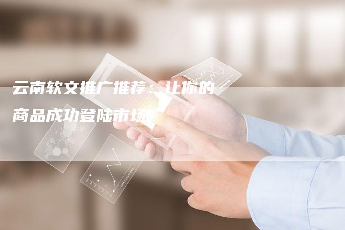 云南软文推广推荐：让你的商品成功登陆市场！