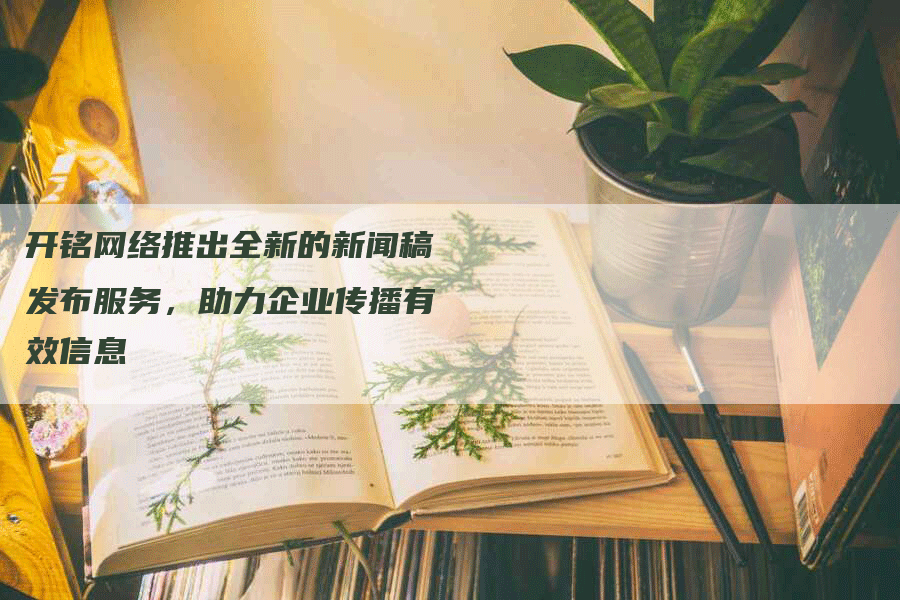 开铭网络推出全新的新闻稿发布服务，助力企业传播有效信息