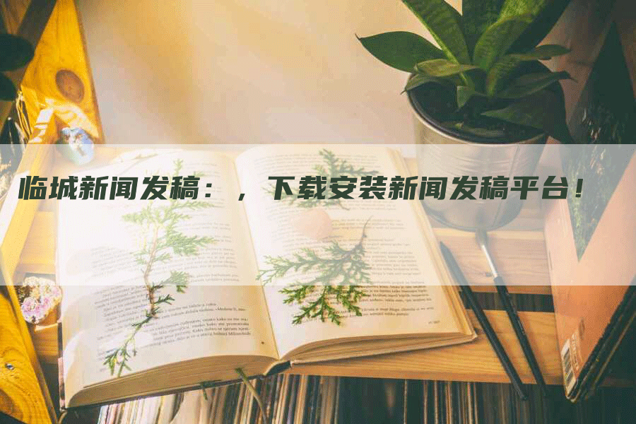 临城新闻发稿：，下载安装新闻发稿平台！