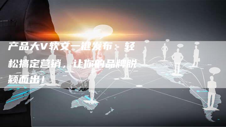产品大V软文一键发布：轻松搞定营销，让你的品牌脱颖而出！