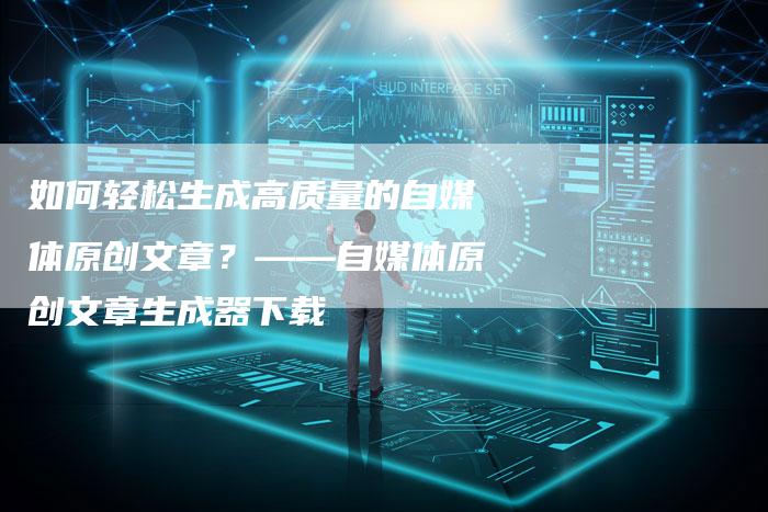 如何轻松生成高质量的自媒体原创文章？——自媒体原创文章生成器下载