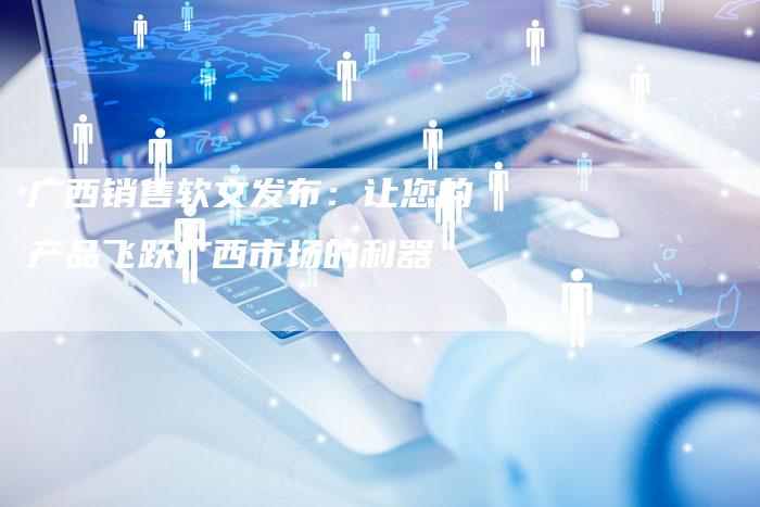 广西销售软文发布：让您的产品飞跃广西市场的利器