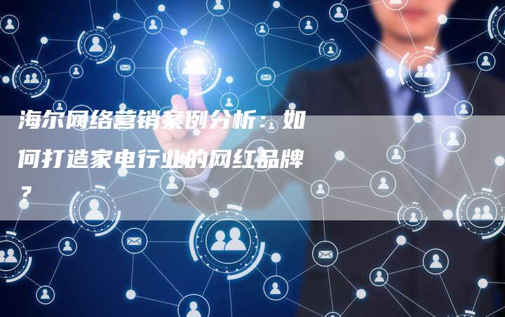 海尔网络营销案例分析：如何打造家电行业的网红品牌？
