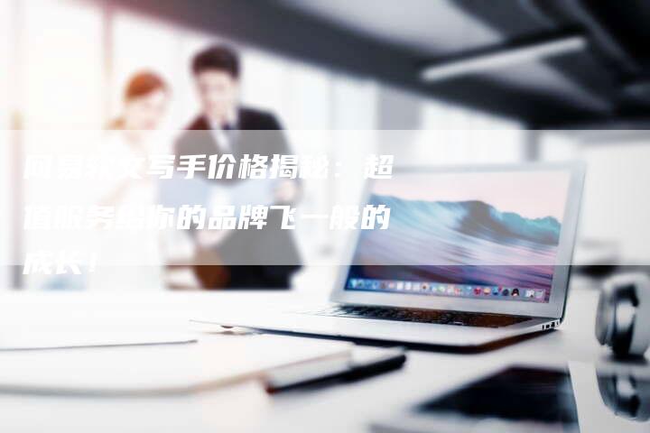 网易软文写手价格揭秘：超值服务给你的品牌飞一般的成长！