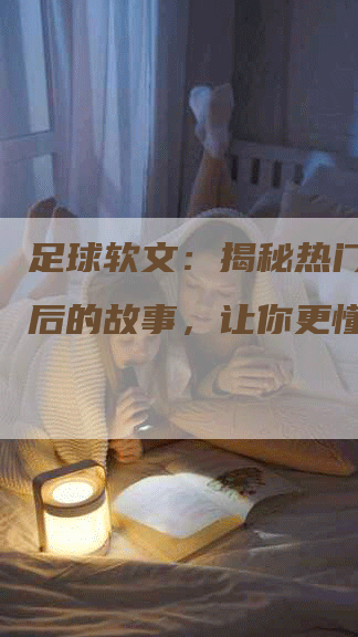 足球软文：揭秘热门球队背后的故事，让你更懂足球