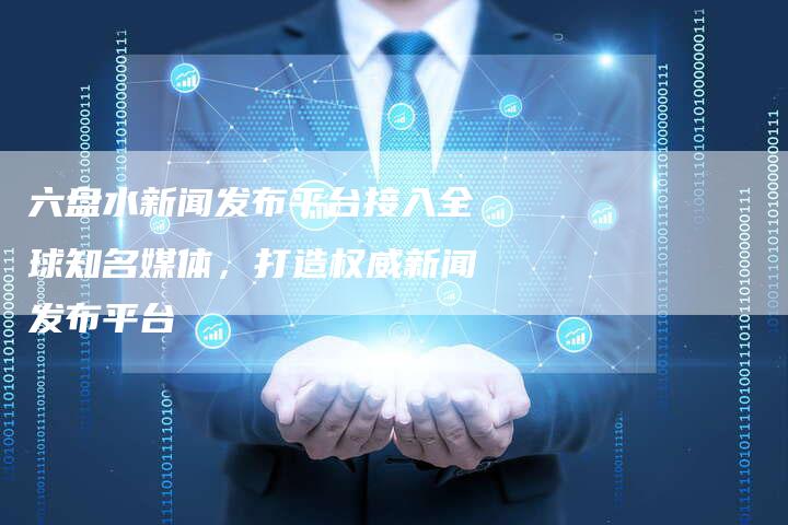 六盘水新闻发布平台接入全球知名媒体，打造权威新闻发布平台