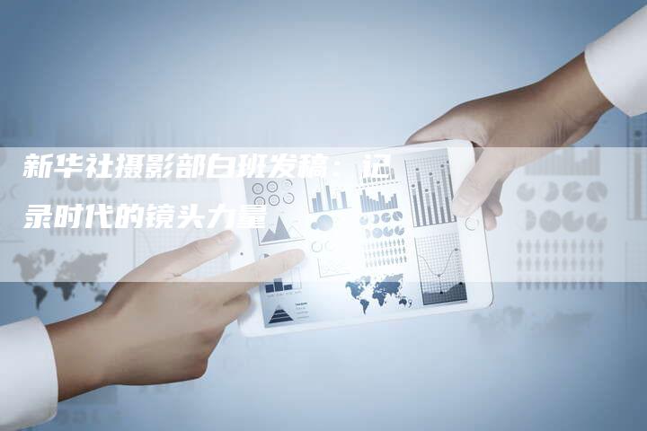 新华社摄影部白班发稿：记录时代的镜头力量