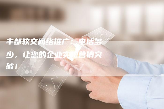 丰都软文网络推广：电话多少，让您的企业实现营销突破！