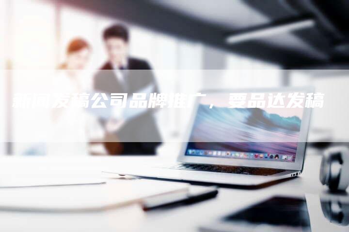新闻发稿公司品牌推广，要品达发稿