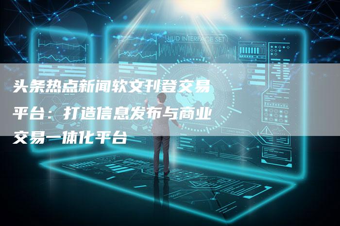 头条热点新闻软文刊登交易平台：打造信息发布与商业交易一体化平台