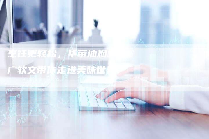烹饪更轻松，华帝油烟机推广软文带你走进美味世界