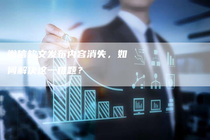 微信软文发布内容消失，如何解决这一难题？