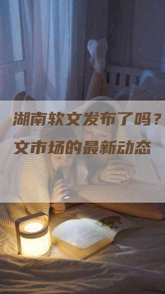 湖南软文发布了吗？窥探软文市场的最新动态